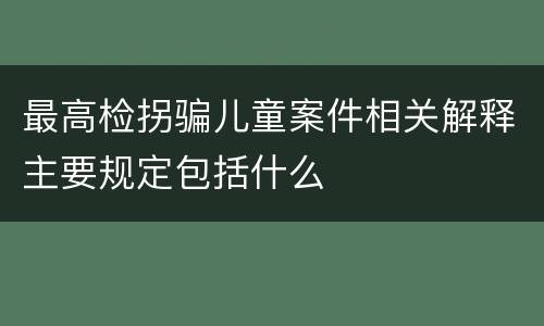 最高检拐骗儿童案件相关解释主要规定包括什么