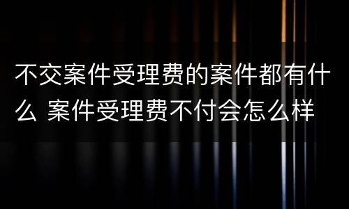 不交案件受理费的案件都有什么 案件受理费不付会怎么样