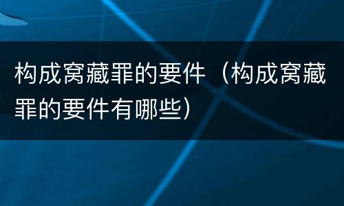 构成窝藏罪的要件（构成窝藏罪的要件有哪些）