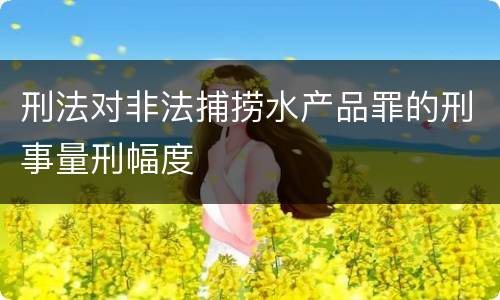 刑法对非法捕捞水产品罪的刑事量刑幅度