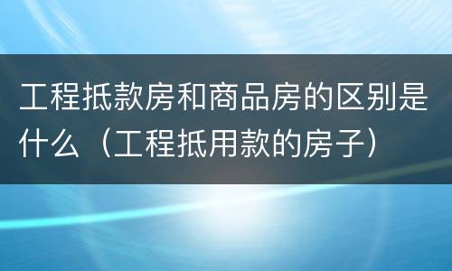工程抵款房和商品房的区别是什么（工程抵用款的房子）