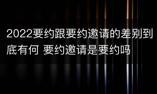 2022要约跟要约邀请的差别到底有何 要约邀请是要约吗