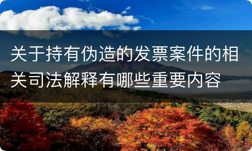 关于持有伪造的发票案件的相关司法解释有哪些重要内容