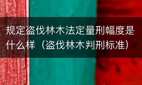 规定盗伐林木法定量刑幅度是什么样（盗伐林木判刑标准）