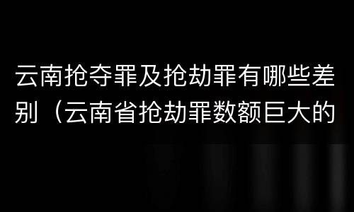 云南抢夺罪及抢劫罪有哪些差别（云南省抢劫罪数额巨大的标准）