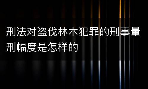 刑法对盗伐林木犯罪的刑事量刑幅度是怎样的