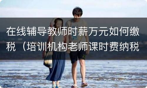 在线辅导教师时薪万元如何缴税（培训机构老师课时费纳税）