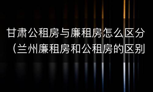 甘肃公租房与廉租房怎么区分（兰州廉租房和公租房的区别）
