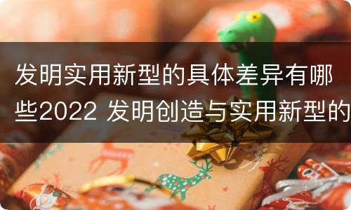 发明实用新型的具体差异有哪些2022 发明创造与实用新型的区别