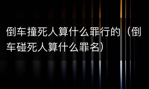 倒车撞死人算什么罪行的（倒车碰死人算什么罪名）