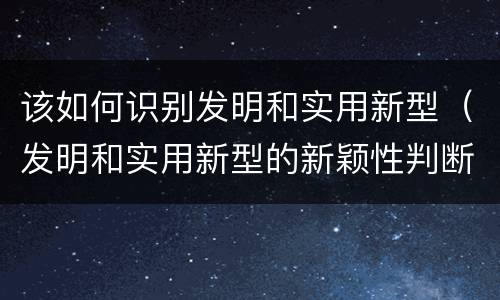 该如何识别发明和实用新型（发明和实用新型的新颖性判断方法）