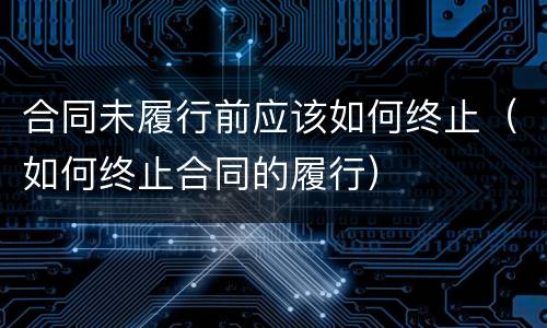合同未履行前应该如何终止（如何终止合同的履行）