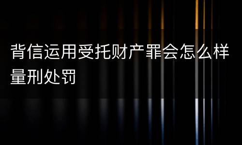背信运用受托财产罪会怎么样量刑处罚