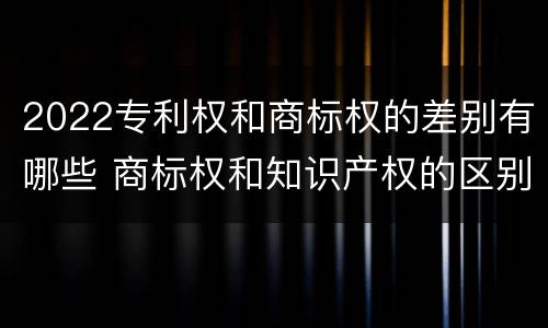 2022专利权和商标权的差别有哪些 商标权和知识产权的区别