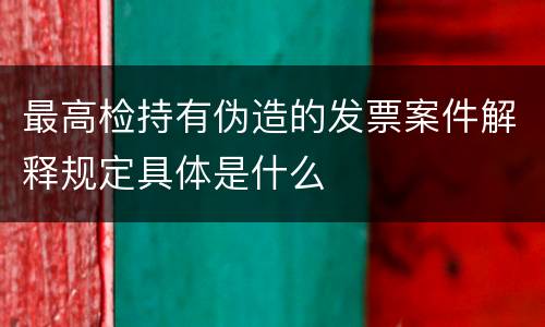 最高检持有伪造的发票案件解释规定具体是什么
