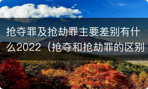 抢夺罪及抢劫罪主要差别有什么2022（抢夺和抢劫罪的区别）