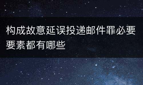 构成故意延误投递邮件罪必要要素都有哪些