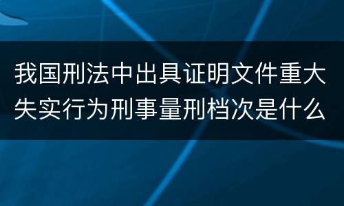 我国刑法中出具证明文件重大失实行为刑事量刑档次是什么