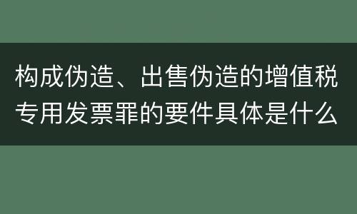 构成伪造、出售伪造的增值税专用发票罪的要件具体是什么