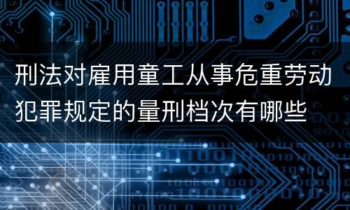 刑法对雇用童工从事危重劳动犯罪规定的量刑档次有哪些