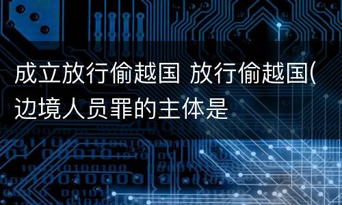 成立放行偷越国 放行偷越国(边境人员罪的主体是