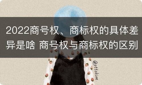 2022商号权、商标权的具体差异是啥 商号权与商标权的区别