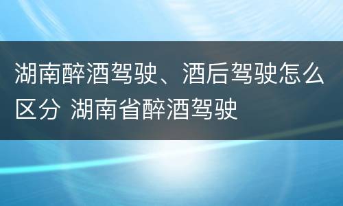湖南醉酒驾驶、酒后驾驶怎么区分 湖南省醉酒驾驶