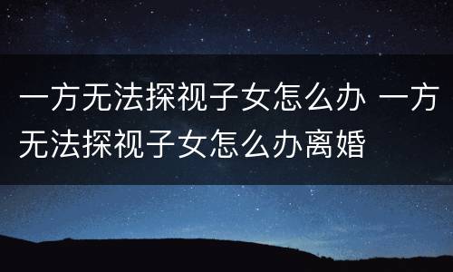 一方无法探视子女怎么办 一方无法探视子女怎么办离婚