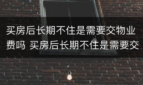 买房后长期不住是需要交物业费吗 买房后长期不住是需要交物业费吗多少钱