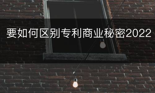 要如何区别专利商业秘密2022