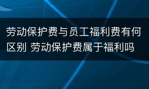劳动保护费与员工福利费有何区别 劳动保护费属于福利吗