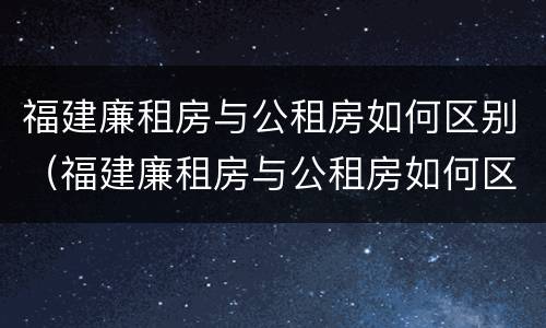 福建廉租房与公租房如何区别（福建廉租房与公租房如何区别的）