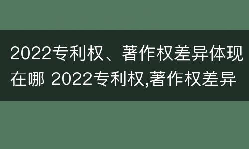 2022专利权、著作权差异体现在哪 2022专利权,著作权差异体现在哪些方面