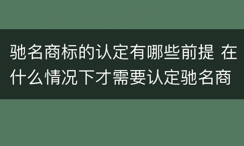 驰名商标的认定有哪些前提 在什么情况下才需要认定驰名商标