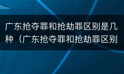 广东抢夺罪和抢劫罪区别是几种（广东抢夺罪和抢劫罪区别是几种情形）