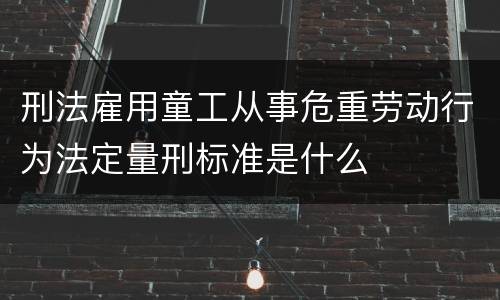 刑法雇用童工从事危重劳动行为法定量刑标准是什么
