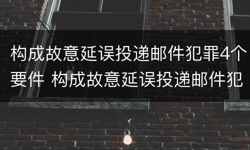 构成故意延误投递邮件犯罪4个要件 构成故意延误投递邮件犯罪4个要件怎么处理