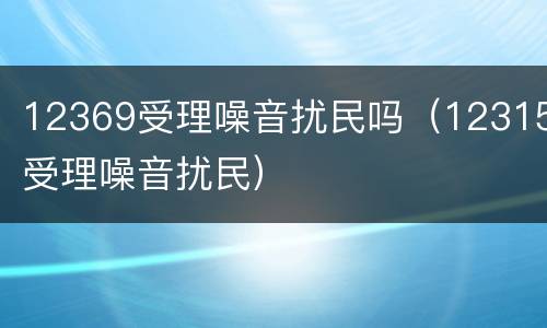 12369受理噪音扰民吗（12315受理噪音扰民）