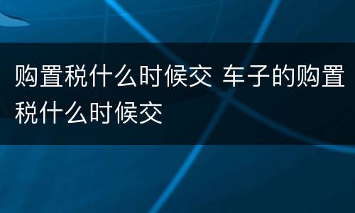 购置税什么时候交 车子的购置税什么时候交