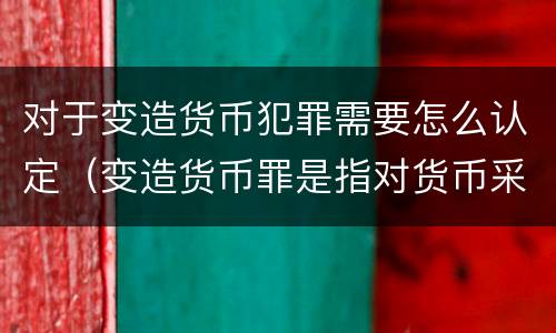 对于变造货币犯罪需要怎么认定（变造货币罪是指对货币采用什么方法）