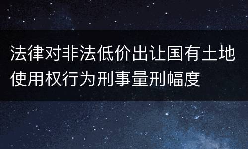 法律对非法低价出让国有土地使用权行为刑事量刑幅度