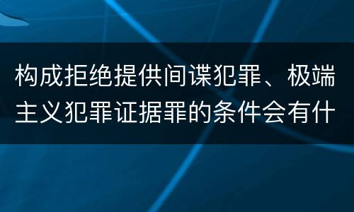 构成拒绝提供间谍犯罪、极端主义犯罪证据罪的条件会有什么
