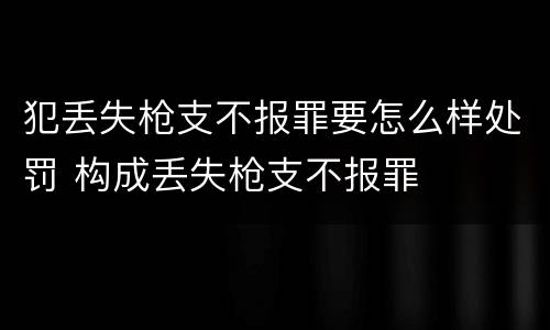 犯丢失枪支不报罪要怎么样处罚 构成丢失枪支不报罪