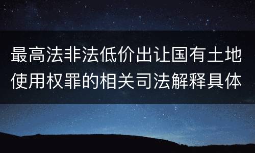 最高法非法低价出让国有土地使用权罪的相关司法解释具体是什么重要规定
