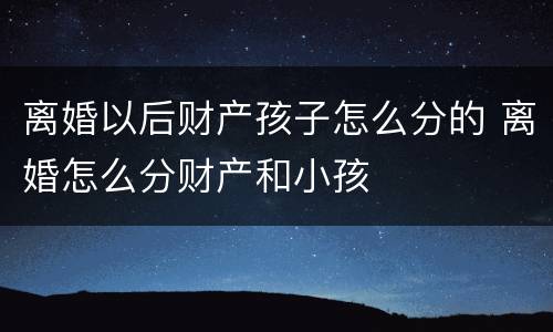 离婚以后财产孩子怎么分的 离婚怎么分财产和小孩