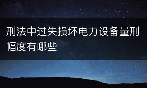 刑法中过失损坏电力设备量刑幅度有哪些