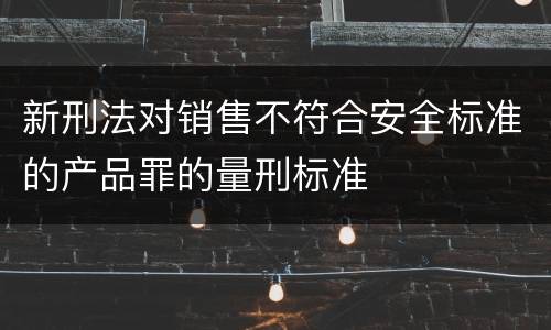 新刑法对销售不符合安全标准的产品罪的量刑标准