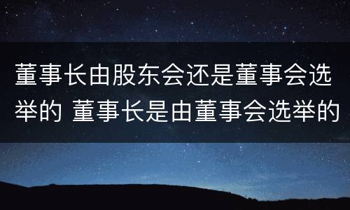 董事长由股东会还是董事会选举的 董事长是由董事会选举的吗