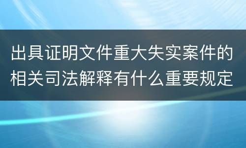 出具证明文件重大失实案件的相关司法解释有什么重要规定