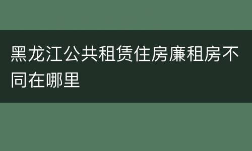 黑龙江公共租赁住房廉租房不同在哪里